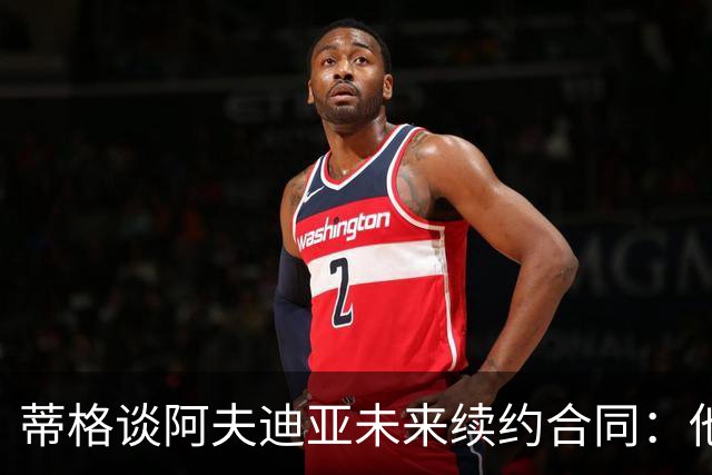 蒂格谈阿夫迪亚未来续约合同：他是全明星 至少该拿1.5亿